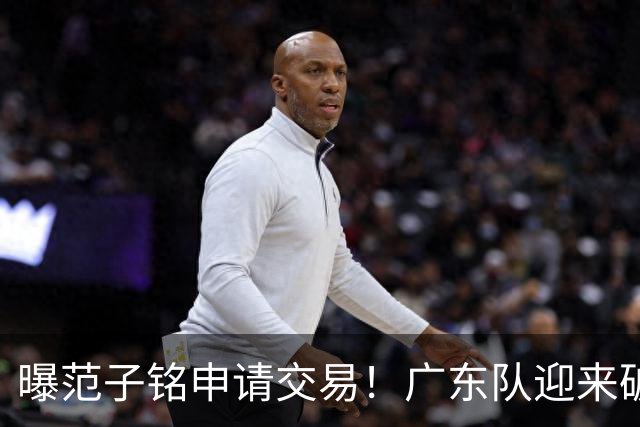 曝范子铭申请交易！广东队迎来破局机会，朱芳雨1换1送出焦泊乔？